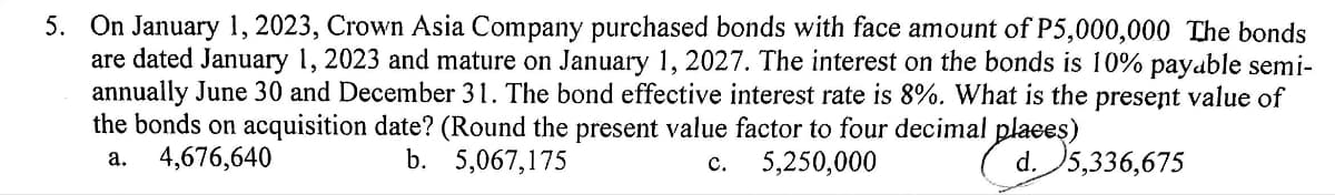 5. On January 1, 2023, Crown Asia Company purchased bonds with face amount of P5,000,000 The bonds
are dated January 1, 2023 and mature on January 1, 2027. The interest on the bonds is 10% payable semi-
annually June 30 and December 31. The bond effective interest rate is 8%. What is the present value of
the bonds on acquisition date? (Round the present value factor to four decimal places)
a.
4,676,640
b. 5,067,175
C. 5,250,000
d. 5,336,675