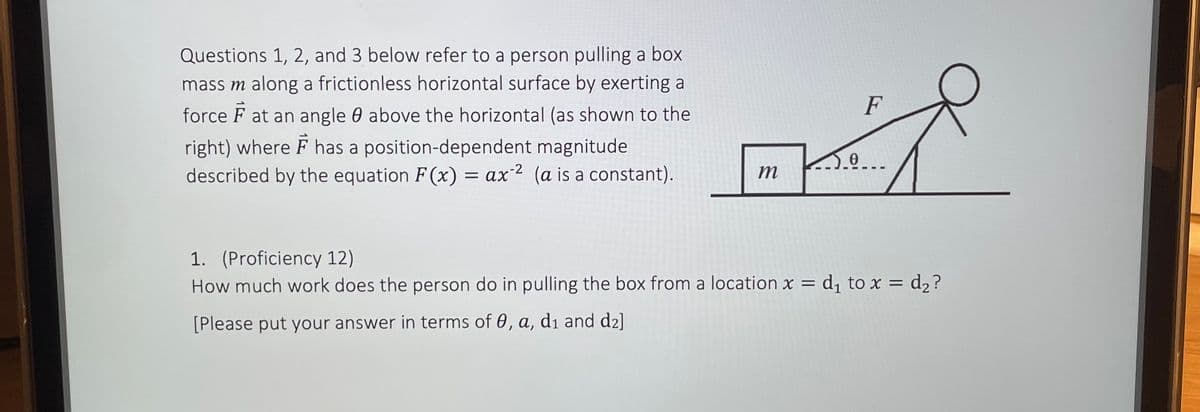 Questions 1, 2, and 3 below refer to a person pulling a box
mass m along a frictionless horizontal surface by exerting a
force F at an angle 0 above the horizontal (as shown to the
right) where F has a position-dependent magnitude
described by the equation F(x) = ax 2 (a is a constant).
m
0
F
1. (Proficiency 12)
How much work does the person do in pulling the box from a location x = d₁ to x = d₂ ?
[Please put your answer in terms of 0, a, di and d₂]