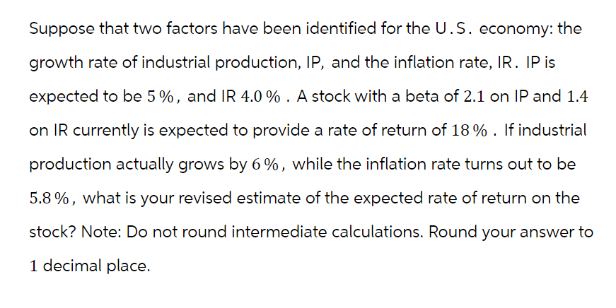 Suppose that two factors have been identified for the U.S. economy: the
growth rate of industrial production, IP, and the inflation rate, IR. IP is
expected to be 5%, and IR 4.0%. A stock with a beta of 2.1 on IP and 1.4
on IR currently is expected to provide a rate of return of 18% . If industrial
production actually grows by 6%, while the inflation rate turns out to be
5.8%, what is your revised estimate of the expected rate of return on the
stock? Note: Do not round intermediate calculations. Round your answer to
1 decimal place.