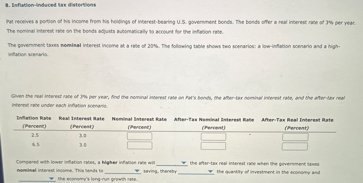 8. Inflation-induced tax distortions
Pat receives a portion of his income from his holdings of interest-bearing U.S. government bonds. The bonds offer a real interest rate of 3% per year.
The nominal interest rate on the bonds adjusts automatically to account for the inflation rate.
The government taxes nominal interest income at a rate of 20%. The following table shows two scenarios: a low-inflation scenario and a high-
inflation scenario.
Given the real interest rate of 3% per year, find the nominal interest rate on Pat's bonds, the after-tax nominal interest rate, and the after-tax real
interest rate under each inflation scenario.
Inflation Rate Real Interest Rate Nominal Interest Rate
(Percent)
2.5
6.5
(Percent)
3.0
3.0
(Percent)
After-Tax Nominal Interest Rate
(Percent)
After-Tax Real Interest Rate
(Percent)
Compared with lower inflation rates, a higher inflation rate will
nominal interest income. This tends to
saving, thereby
the economy's long-run growth rate.
the after-tax real interest rate when the government taxes
the quantity of investment in the economy and