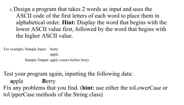 4. Design a program that takes 2 words as input and uses the
ASCII code of the first letters of each word to place them in
alphabetical order. Hint: Display the word that begins with the
lower ASCII value first, followed by the word that begins with
the higher ASCII value.
For example: Sample Input: berry
apple
Sample Output: apple comes before berry
Test your program again, inputting the following data:
apple
Fix any problems that you find. (hint: use either the toLowerCase or
toUpperCase methods of the String class)
Berry
