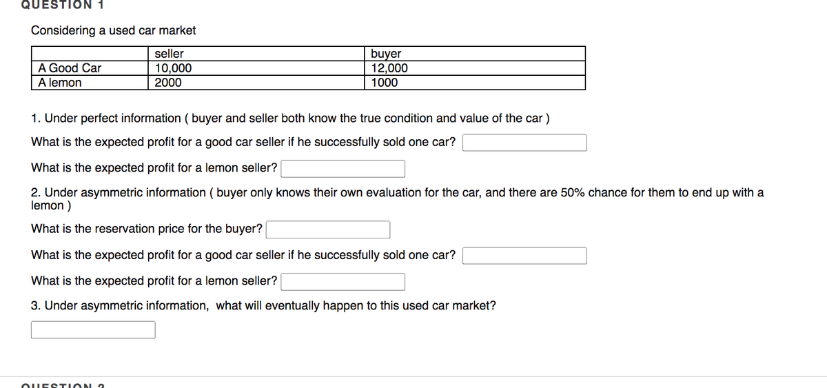 QUESTION 1
Considering a used car market
seller
buyer
12,000
1000
A Good Car
10,000
2000
A lemon
1. Under perfect information ( buyer and seller both know the true condition and value of the car )
What is the expected profit for a good car seller if he successfully sold one car?
What is the expected profit for a lemon seller?
2. Under asymmetric information ( buyer only knows their own evaluation for the car, and there are 50% chance for them to end up with a
lemon )
What is the reservation price for the buyer?
What is the expected profit for a good car seller if he successfully sold one car?
What is the expected profit for a lemon seller?
3. Under asymmetric information, what will eventually happen to this used car market?
OUEST ION ?
