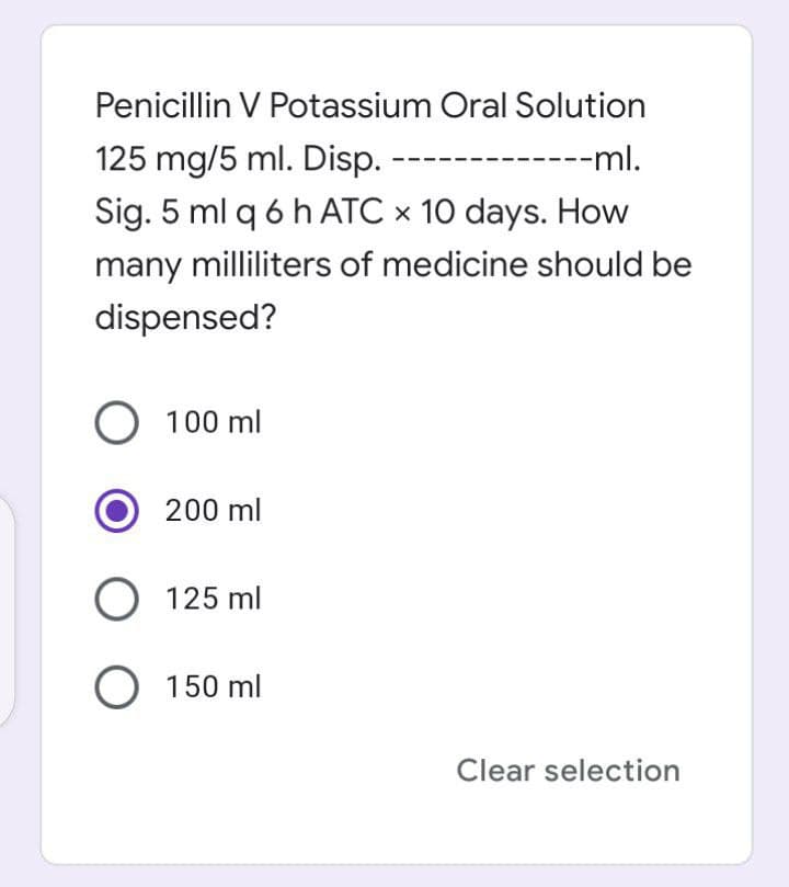 Penicillin V Potassium Oral Solution
125 mg/5 ml. Disp.
--ml.
Sig. 5 ml q 6 h ATC × 10 days. How
many milliliters of medicine should be
dispensed?
O 100 ml
200 ml
O 125 ml
O 150 ml
Clear selection
