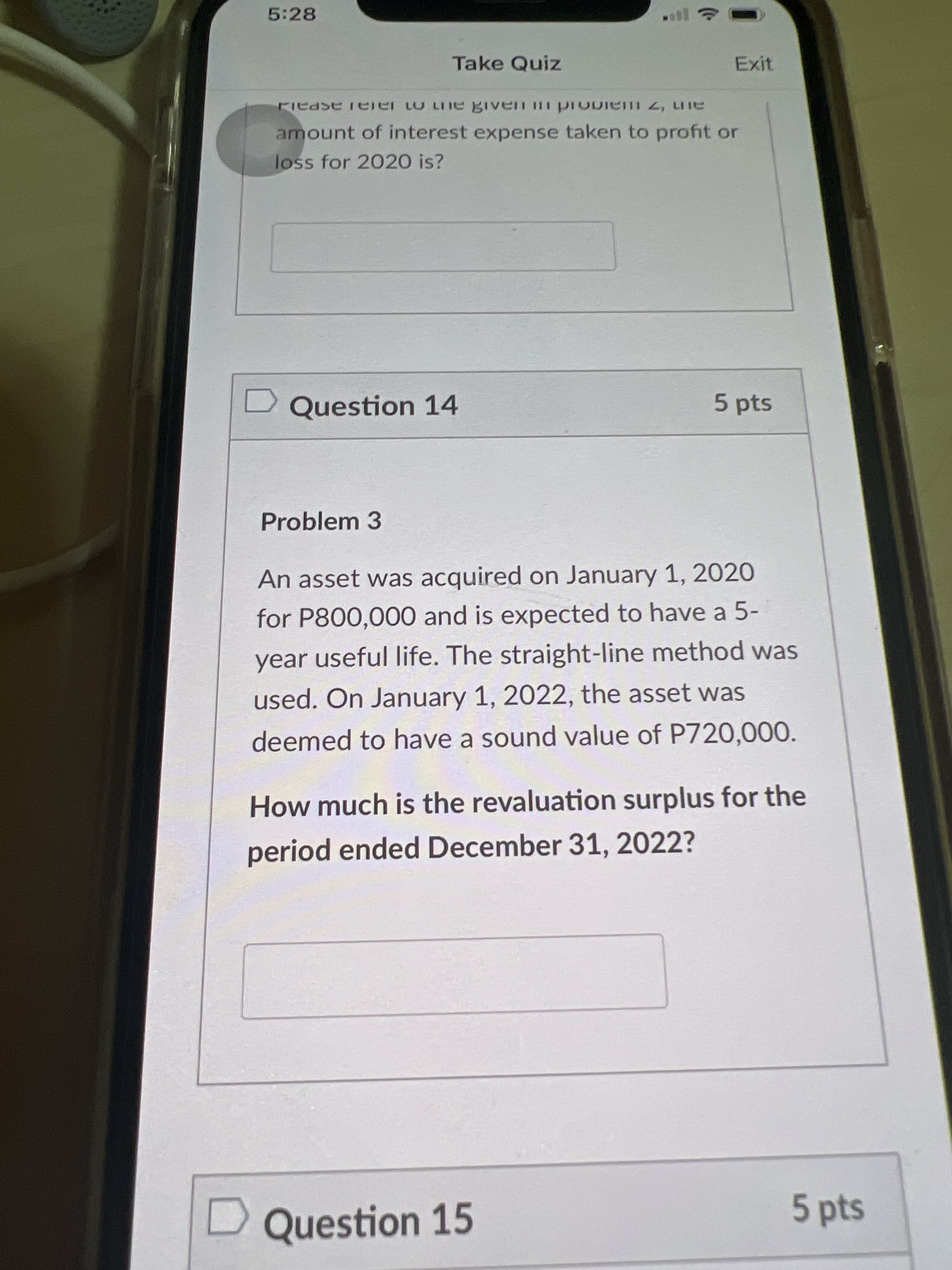 5:28
Take Quiz
Exit
amount of interest expense taken to profit or
loss for 2020 is?
Question 14
5pts
Problem 3
An asset was acquired on January 1, 2020
for P800,000 and is expected to have a 5-
year useful life. The straight-line method was
used. On January 1, 2022, the asset was
deemed to have a sound value of P720,000.
How much is the revaluation surplus for the
period ended December 31, 2022?
Question 15
5 pts
