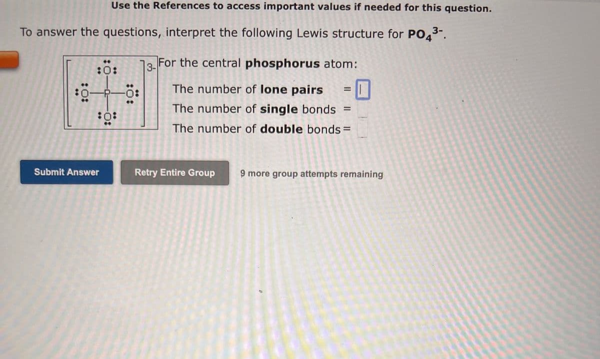 Use the References to access important values if needed for this question.
To answer the questions, interpret the following Lewis structure for PO4³-.
3-
:0:
:0:
-P-Ö
:0:
Submit Answer
3-For the central phosphorus atom:
The number of lone pairs
The number of single bonds
The number of double bonds =
11
Retry Entire Group 9 more group attempts remaining