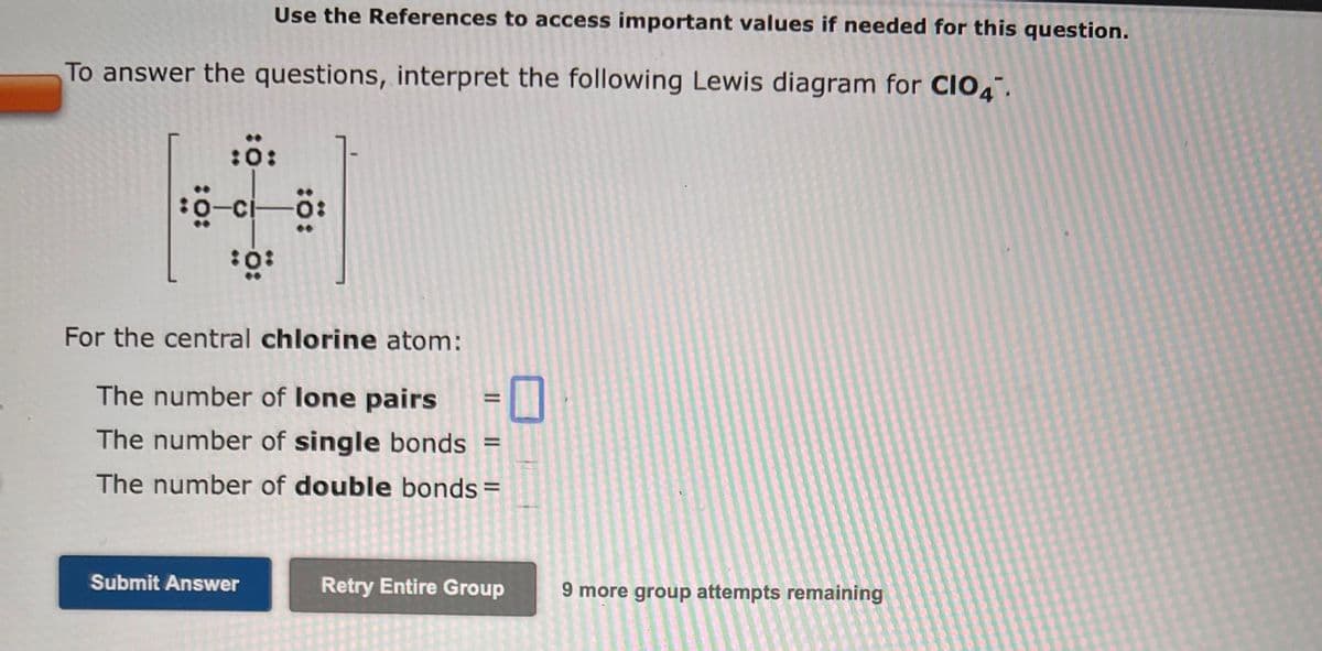 Use the References to access important values if needed for this question.
To answer the questions, interpret the following Lewis diagram for CIO4.
:0:
³0-ci—Ö:
:0°
For the central chlorine atom:
The number of lone pairs
The number of single bonds
The number of double bonds=
Submit Answer
=
=
Retry Entire Group
9 more group attempts remaining