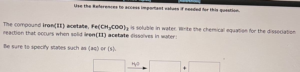 [References]
Use the References to access important values if needed for this question.
The compound iron (II) acetate, Fe(CH3COO)2 is soluble in water. Write the chemical equation for the dissociation
reaction that occurs when solid iron (II) acetate dissolves in water:
Be sure to specify states such as (aq) or (s).
H₂O
+