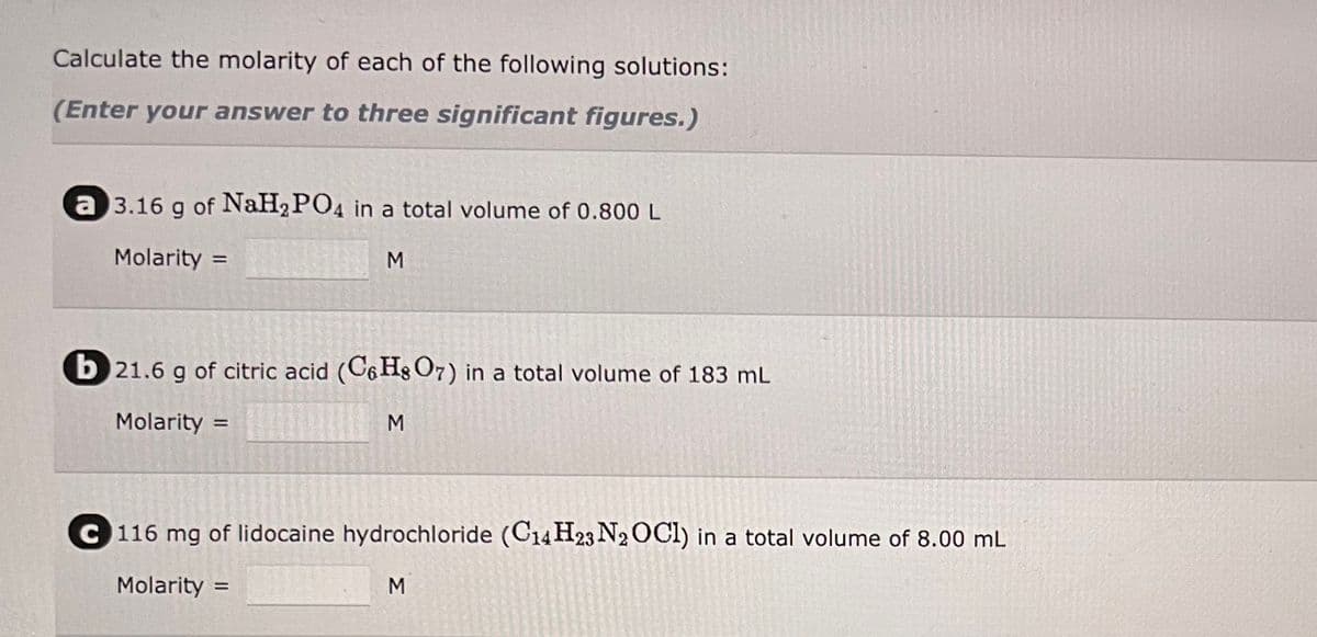 Calculate the molarity of each of the following solutions:
(Enter your answer to three significant figures.)
a 3.16 g of NaH₂PO4 in a total volume of 0.800 L
Molarity =
M
b 21.6 g of citric acid (C6H8O7) in a total volume of 183 mL
Molarity=
M
=
C 116 mg of lidocaine hydrochloride (C14H23 N2OCI) in a total volume of 8.00 mL
Molarity =
M