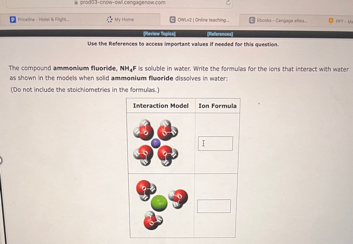 P Priceline - Hotel & Flight...
prod03-cnow-owl.cengagenow.com
My Home
COWLv2 | Online teaching...
[Review Topics]
[References]
Use the References to access important values if needed for this question.
C Ebooks - Cengage eRea...
Interaction Model Ion Formula
The compound ammonium fluoride, NH4F is soluble in water. Write the formulas for the ions that interact with water
as shown in the models when solid ammonium fluoride dissolves in water:
(Do not include the stoichiometries in the formulas.)
I
OPPT-Ma