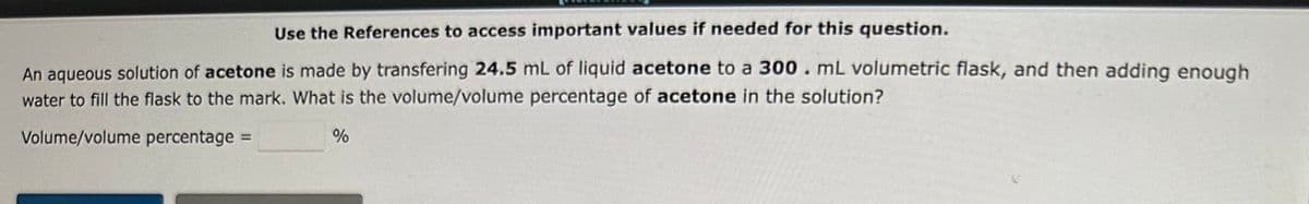 Use the References to access important values if needed for this question.
An aqueous solution of acetone is made by transfering 24.5 mL of liquid acetone to a 300. mL volumetric flask, and then adding enough
water to fill the flask to the mark. What is the volume/volume percentage of acetone in the solution?
Volume/volume percentage =
%