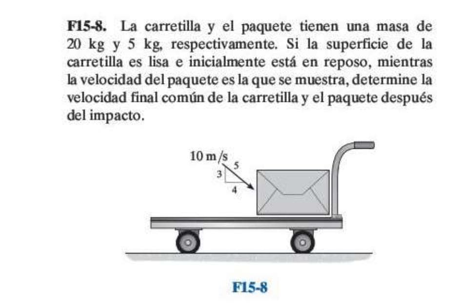 F15-8. La carretilla y el paquete tienen una masa de
20 kg y 5 kg, respectivamente. Si la superficie de la
carretilla es lisa e inicialmente está en reposo, mientras
la velocidad del paquete es la que se muestra, determine la
velocidad final común de la carretilla y el paquete después
del impacto.
10 m/s
4.
F15-8
