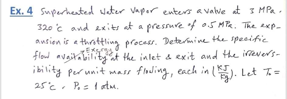Ex. 4 Superheated water Vapor enters a Valve at 3 MPa .
320 c and exits at a pressure f o.5 MPa. The exp-
ausion is a throttling process. Determine the speciffic
Flow avaitabilityat the inlet & exit and the irevers-
i bility per unit mass
Eメ
KJ
floding, each in l). Let T.=
25°cr Po= atm.
