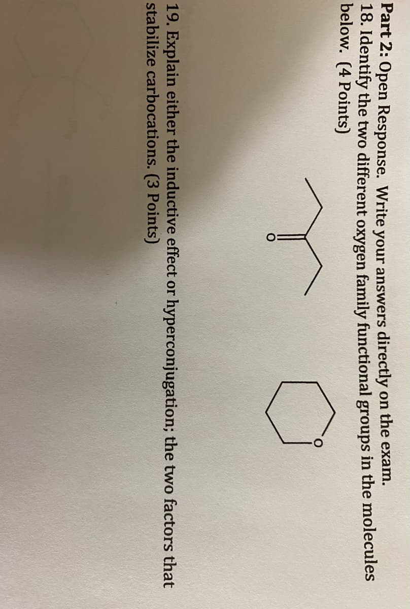 Part 2: Open Response. Write your answers directly on the exam.
18. Identify the two different oxygen family functional groups in the molecules
below. (4 Points)
19. Explain either the inductive effect or hyperconjugation; the two factors that
stabilize carbocations. (3 Points)
