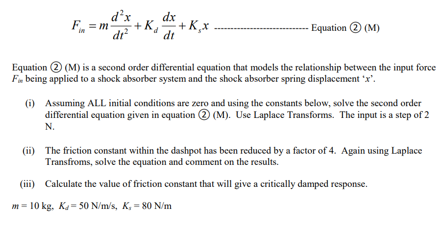 d²x
dt²
Fin = m-
dx
+Ka +K₂x
dt
m =
- Equation 2 (M)
Equation 2 (M) is a second order differential equation that models the relationship between the input force
Fin being applied to a shock absorber system and the shock absorber spring displacement 'x'.
(i) Assuming ALL initial conditions are zero and using the constants below, solve the second order
differential equation given in equation 2 (M). Use Laplace Transforms. The input is a step of 2
N.
(ii) The friction constant within the dashpot has been reduced by a factor of 4. Again using Laplace
Transfroms, solve the equation and comment on the results.
(iii)
Calculate the value of friction constant that will give a critically damped response.
10 kg, Ka= 50 N/m/s, K, = 80 N/m