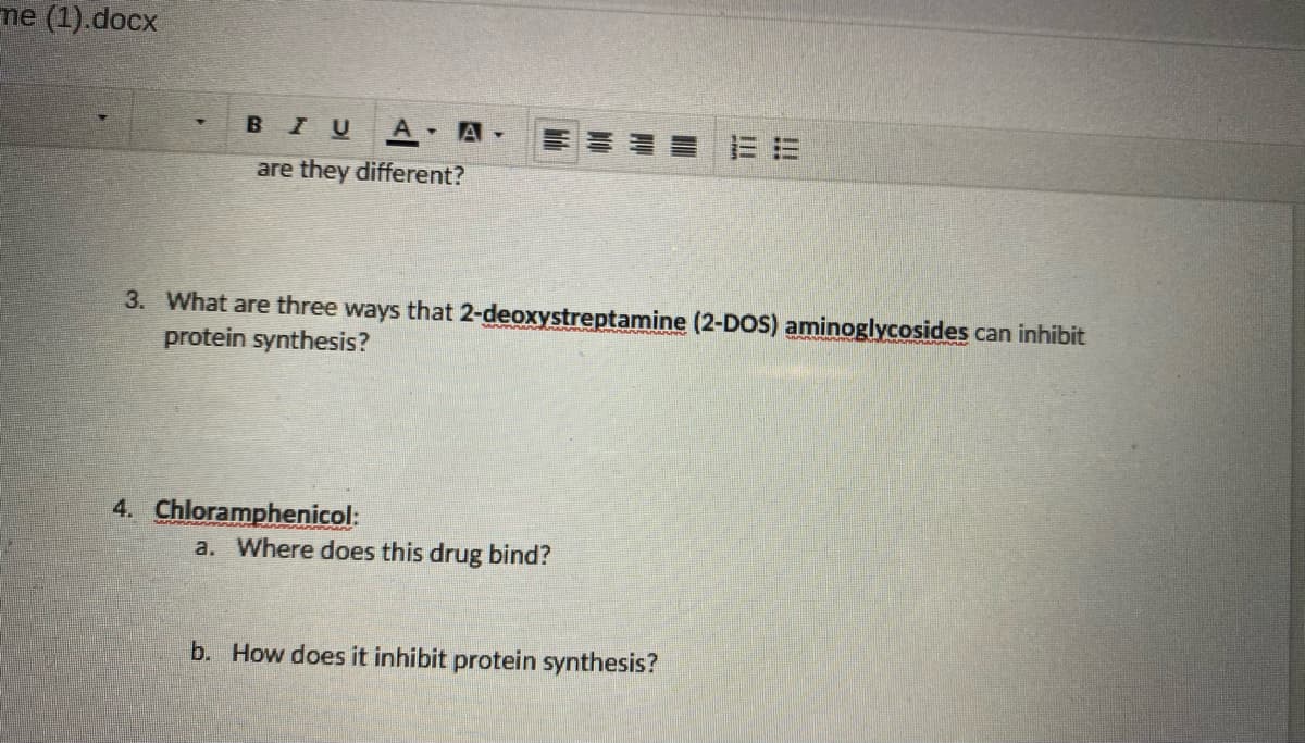 me (1).docx
BIU A A-
are they different?
3. What are three ways that 2-deoxystreptamine (2-DOS) aminoglycosides can inhibit
protein synthesis?
4. Chloramphenicol:
a. Where does this drug bind?
b. How does it inhibit protein synthesis?
