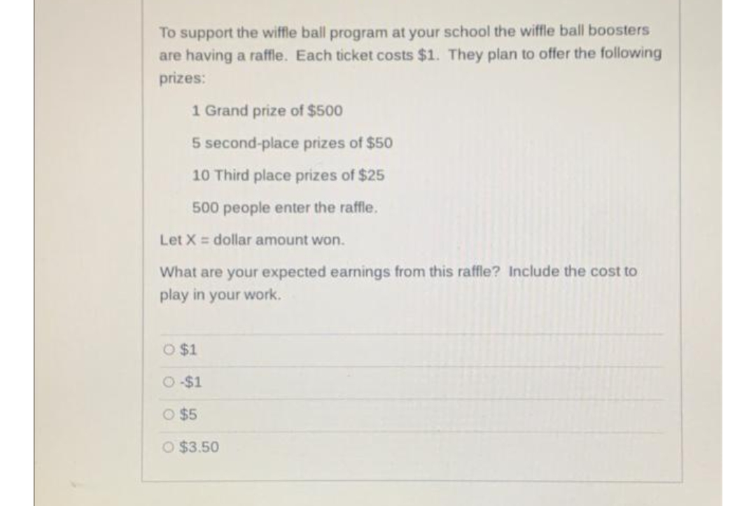 To support the wiffle ball program at your school the wiffle ball boosters
are having a raffle. Each ticket costs $1. They plan to offer the following
prizes:
1 Grand prize of $500
5 second-place prizes of $50
10 Third place prizes of $25
500 people enter the raffle.
Let X = dollar amount won.
What are your expected earnings from this raffle? Include the cost to
play in your work.
O $1
2$1
O $5
O $3.50
