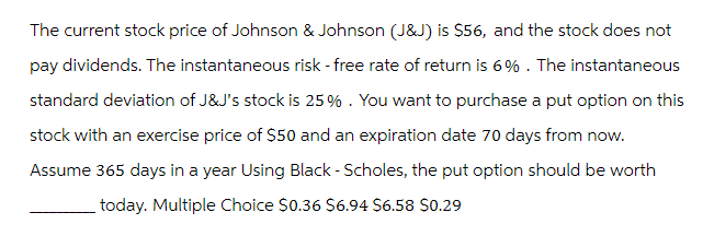 The current stock price of Johnson & Johnson (J&J) is $56, and the stock does not
pay dividends. The instantaneous risk-free rate of return is 6%. The instantaneous
standard deviation of J&J's stock is 25%. You want to purchase a put option on this
stock with an exercise price of $50 and an expiration date 70 days from now.
Assume 365 days in a year Using Black - Scholes, the put option should be worth
today. Multiple Choice $0.36 $6.94 $6.58 $0.29