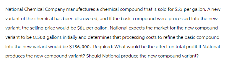 National Chemical Company manufactures a chemical compound that is sold for $53 per gallon. A new
variant of the chemical has been discovered, and if the basic compound were processed into the new
variant, the selling price would be $81 per gallon. National expects the market for the new compound
variant to be 8,500 gallons initially and determines that processing costs to refine the basic compound
into the new variant would be $136, 000. Required: What would be the effect on total profit if National
produces the new compound variant? Should National produce the new compound variant?
