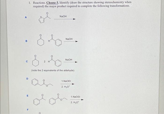 1. Reactions. Ch0ose 5. Identify (draw the structure showing stereochemistry when
required) the major product required to complete the following transformations.
NaOH
A
NaOH
B
NaOH
2 H
(note the 2 equivalents of the aldehyde)
D
1.NaOEt
2. H,0*
1.NaOEt
2. H,0*
F
