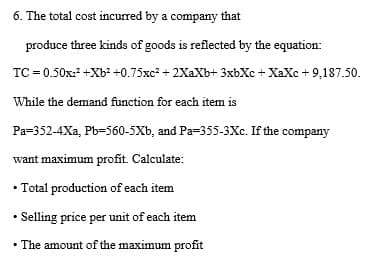 6. The total cost incurred by a company that
produce three kinds of goods is reflected by the equation:
TC = 0.50x:² +Xb² +0.75xc + 2XaXb+ 3xbXc + XaXc + 9,187.50.
While the demand function for each item is
Pa=352-4Xa, Pb=560-5Xb, and Pa=355-3Xc. If the company
want maximum profit. Calculate:
• Total production of each item
• Selling price per unit of each item
• The amount of the maximum profit
