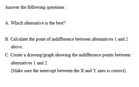 Answer the following questions :
A. Which alternative is the best?
B. Calculate the point of indifference between alternatives 1 and 2
above.
C. Create a drawing/graph showing the indifference points between
alternatives 1 and 2.
(Make sure the intercept between the X and Y axes is correct).

