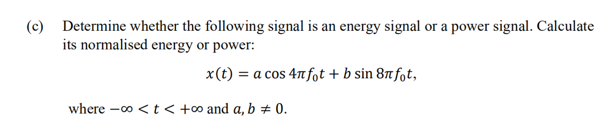 (c)
Determine whether the following signal is an energy signal or a power signal. Calculate
its normalised energy or power:
x(t)
= a cos 4n fot + b sin 8n fot,
where -o <t< +∞ and a, b + 0.
