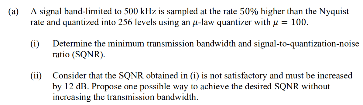 (a)
A signal band-limited to 500 kHz is sampled at the rate 50% higher than the Nyquist
rate and quantized into 256 levels using an u-law quantizer with µ = 100.
(i)
Determine the minimum transmission bandwidth and signal-to-quantization-noise
ratio (SQNR).
(ii) Consider that the SQNR obtained in (i) is not satisfactory and must be increased
by 12 dB. Propose one possible way to achieve the desired SQNR without
increasing the transmission bandwidth.
