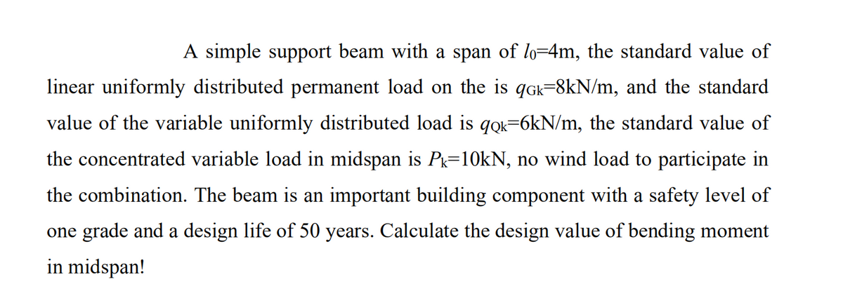 A simple support beam with a span of lo=4m, the standard value of
linear uniformly distributed permanent load on the is qGk=8kN/m, and the standard
value of the variable uniformly distributed load is qọk=6kN/m, the standard value of
the concentrated variable load in midspan is Pk=10KN, no wind load to participate in
the combination. The beam is an important building component with a safety level of
one grade and a design life of 50 years. Calculate the design value of bending moment
in midspan!
