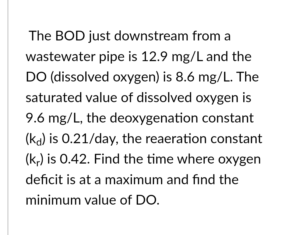 The BOD just downstream from a
wastewater pipe is 12.9 mg/L and the
DO (dissolved oxygen) is 8.6 mg/L. The
saturated value of dissolved oxygen is
9.6 mg/L, the deoxygenation constant
(kd) is 0.21/day, the reaeration constant
(kr) is 0.42. Find the time where oxygen
deficit is at a maximum and find the
minimum value of DO.