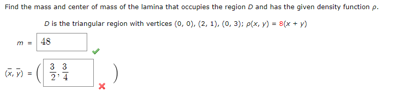 Find the mass and center of mass of the lamina that occupies the region D and has the given density function p.
D is the triangular region with vertices (0, 0), (2, 1), (0, 3); P(x, y) = 8(x + y)
48
m =
3 3
(x, y)
2' 4
