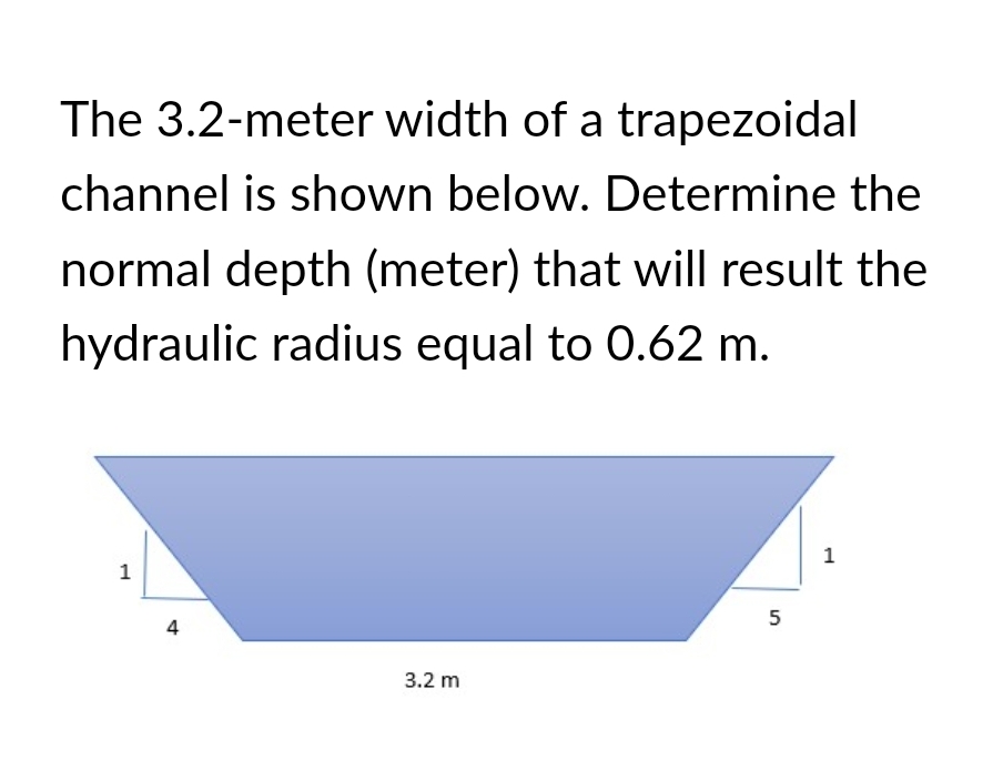 The 3.2-meter width of a trapezoidal
channel is shown below. Determine the
normal depth (meter) that will result the
hydraulic radius equal to 0.62 m.
1
4
3.2 m
5
1