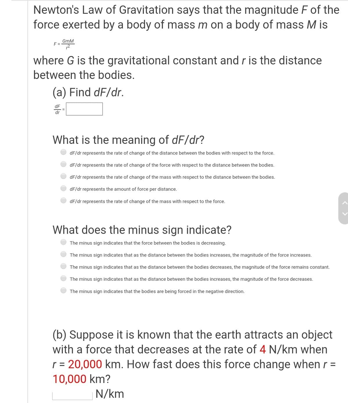 Newton's Law of Gravitation says that the magnitude F of the
force exerted by a body of mass m on a body of mass M is
GmM
F =
where G is the gravitational constant and r is the distance
between the bodies.
(a) Find dF/dr.
dF
dr
What is the meaning of dF/dr?
dF/dr represents the rate of change of the distance between the bodies with respect to the force.
dF/dr represents the rate of change of the force with respect to the distance between the bodies.
dF/dr represents the rate of change of the mass with respect to the distance between the bodies.
dF/dr represents the amount of force per distance.
dF/dr represents the rate of change of the mass with respect to the force.
What does the minus sign indicate?
The minus sign indicates that the force between the bodies is decreasing.
The minus sign indicates that as the distance between the bodies increases, the magnitude of the force increases.
The minus sign indicates that as the distance between the bodies decreases, the magnitude of the force remains constant.
The minus sign indicates that as the distance between the bodies increases, the magnitude of the force decreases.
The minus sign indicates that the bodies are being forced in the negative direction.
(b) Suppose it is known that the earth attracts an object
with a force that decreases at the rate of 4 N/km when
r = 20,000 km. How fast does this force change when r =
%3D
10,000 km?
N/km
