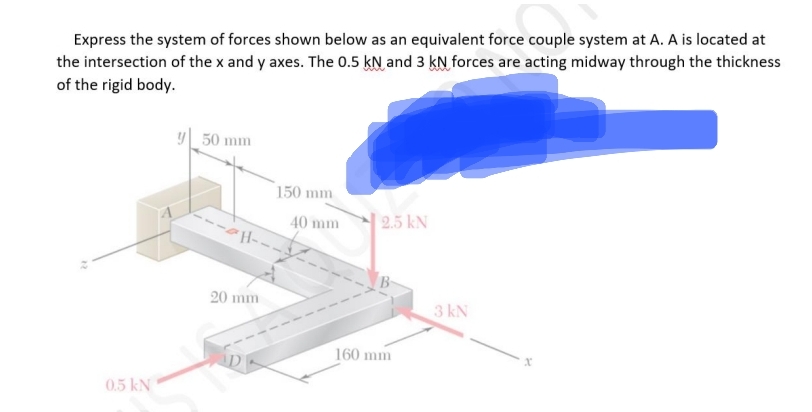 Express the system of forces shown below as an equivalent force couple system at A. A is located at
the intersection of the x and y axes. The 0.5 kN and 3 kN forces are acting midway through the thickness
of the rigid body.
0.5 kN
y 50 mm
20 mm
-
150 mm
40 mm
2.5 kN
160 mm
3 kN
x