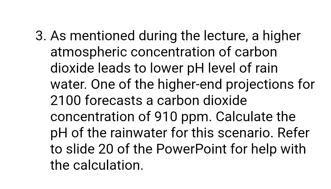 3. As mentioned during the lecture, a higher
atmospheric concentration of carbon
dioxide leads to lower pH level of rain
water. One of the higher-end projections for
2100 forecasts a carbon dioxide
concentration of 910 ppm. Calculate the
pH of the rainwater for this scenario. Refer
to slide 20 of the PowerPoint for help with
the calculation.