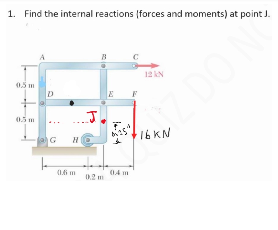 1. Find the internal reactions (forces and moments) at point J.
0.5 m
0.5 m
A
OG H
0.6 m
J.
B
0.2 m
E
T
0:25"
↓
0.4 m
O
12 kN
·16 KN
D