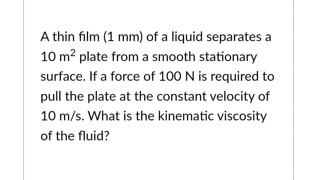 A thin film (1 mm) of a liquid separates a
10 m² plate from a smooth stationary
surface. If a force of 100 N is required to
pull the plate at the constant velocity of
10 m/s. What is the kinematic viscosity
of the fluid?