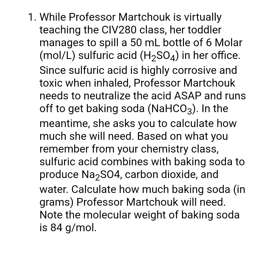 1. While Professor Martchouk is virtually
teaching the CIV280 class, her toddler
manages to spill a 50 mL bottle of 6 Molar
(mol/L) sulfuric acid (H₂SO4) in her office.
Since sulfuric acid is highly corrosive and
toxic when inhaled, Professor Martchouk
needs to neutralize the acid ASAP and runs
off to get baking soda (NaHCO3). In the
meantime, she asks you to calculate how
much she will need. Based on what you
remember from your chemistry class,
sulfuric acid combines with baking soda to
produce Na2SO4, carbon dioxide, and
water. Calculate how much baking soda (in
grams) Professor Martchouk will need.
Note the molecular weight of baking soda
is 84 g/mol.