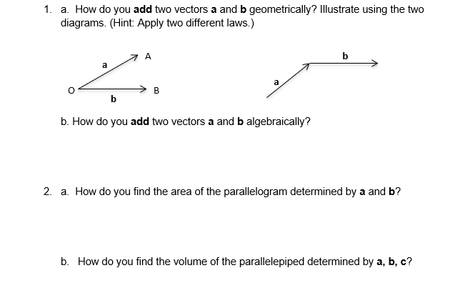 1. a. How do you add two vectors a and b geometrically? Illustrate using the two
diagrams. (Hint: Apply two different laws.)
А
b
a
a
В
b
b. How do you add two vectors a and b algebraically?
2. a. How do you find the area of the parallelogram determined by a and b?
b. How do you find the volume of the parallelepiped determined by a, b, c?
