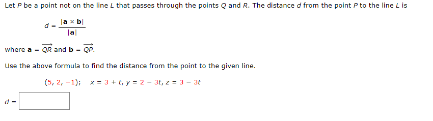 Let P be a point not on the line L that passes through the points Q and R. The distance d from the point P to the line L is
|a x b|
d =
|a|
where a = QR and b =
QP.
Use the above formula to find the distance from the point to the given line.
(5, 2, -1); x= 3 + t, y = 2 - 3t, z = 3 - 3t
d =

