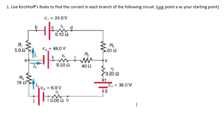 1. Use Kirchhoff's Rules to find the current in each branch of the following circuit. (use point a as your starting point)
E, = 24.0 V
0.10 2
R,
5.02
R.
20 2
E2= 48.0 V
0.50 2
402
0.202
78 2
E = 36.0 V
E = 6.0 V
i 0.05 2 h
|

