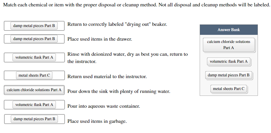 Match each chemical or item with the proper disposal or cleanup method. Not all disposal and cleanup methods will be labeled.
damp metal pieces Part B
Return to correctly labeled "drying out" beaker.
Answer Bank
damp metal pieces Part B
Place used items in the drawer.
calcium chloride solutions
Part A
Rinse with deionized water, dry as best you can, return to
volumetric flask Part A
the instructor.
volumetric flask Part A
metal sheets Part C
Return used material to the instructor.
damp metal pieces Part B
calcium chloride solutions Part A Pour down the sink with plenty of running water.
metal sheets Part c
volumetric flask Part A
Pour into aqueous waste container.
damp metal pieces Part B
Place used items in garbage.
