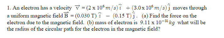 1. An electron has a velocity v = (2 x 106 m/s) i +(3.0x 106 m/s)j moves through
a uniform magnetic field B = (0.030 T) ? - (0.15 T)j. (a) Find the force on the
electron due to the magnetic field. (b) mass of electron is 9.11 x 10-31 kg what will be
the radius of the circular path for the electron in the magnetic field?
