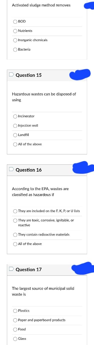 Activated sludge method removes
BOD
Nutrients
Inorganic chemicals.
Bacteria
Question 15
Hazardous wastes can be disposed of
using
Incinerator
Injection well
Landfill
All of the above
Question 16
According to the EPA, wastes are
classified as hazardous if
They are included on the F, K, P, or U lists
They are toxic, corrosive, ignitable, or
reactive
They contain radioactive materials.
All of the above
D Question 17
The largest source of municipal solid
waste is.
Plastics
O Paper and paperboard products
Food
O Glass