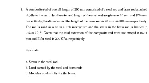 2. A composite rod of overall length of 200 mm comprised of a steel rod and brass rod attached
rigidly to the end. The diameter and length of the steel rod are given as 10 mm and 120 mm,
respectively, the diameter and the length of the brass rod as 20 mm and 80 mm respectively.
The rod is used as a tie in a link mechanism and the strain in the brass rod is limited to
0,53x 10-3. Given that the total extension of the composite rod must not exceed 0,162 4
mm and E for steel is 200 GPa, respectively.
Calculate:
a. Strain in the steel rod
b. Load carried by the steel and brass rods
d. Modulus of elasticity for the brass.
