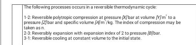 |The following processes occurs in a rever sible thermodynamic cycle:
1-2: Reversible polytropic compression at pressure X)bar at volume Y)m' to a
pressure [Z]bar and specific volume (A]m'/kg. The index of compression may be
taken as n.
2-3: Reversibly expansion with expansion index of 2 to pressure [B/bar.
3-1: Reversible cooling at constant volume to the initial state.
