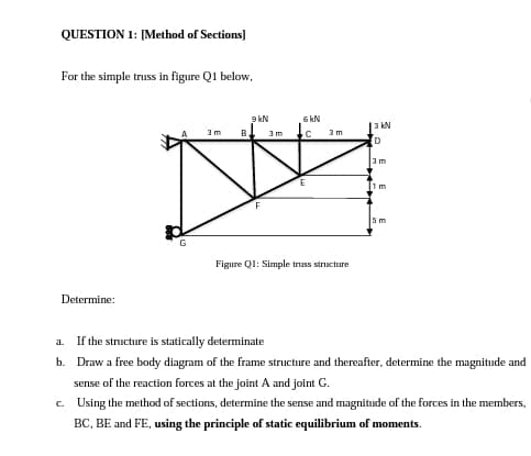 QUESTION 1: [Method of Sections]
For the simple truss in figure Q1 below,
9 kN
6 kN
3 kN
3 m
B
3m
3 m
D
3m
lim
5 m
G
Figure Ql: Simple truss structure
Determine:
a. If the structure is statically determinate
b. Draw a free body diagram of the frame structure and thereafter, determine the magnitude and
sense of the reaction forces at the joint A and joint G.
c. Using the method of sections, determine the sense and magnitude of the forces in the members,
BC, BE and FE, using the principle of static equilibrium of moments.

