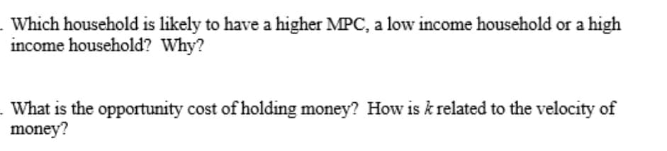 Which household is likely to have a higher MPC, a low income household or a high
income household? Why?
What is the opportunity cost of holding money? How is k related to the velocity of
money?