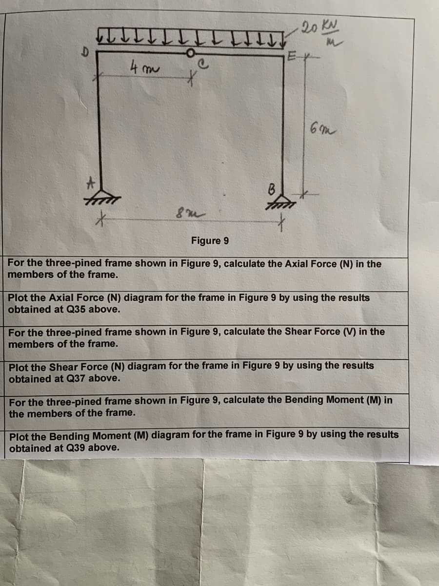 20 KN
M
E
4m
*
8m
Figure 9
6m
For the three-pined frame shown in Figure 9, calculate the Axial Force (N) in the
members of the frame.
Plot the Axial Force (N) diagram for the frame in Figure 9 by using the results
obtained at Q35 above.
For the three-pined frame shown in Figure 9, calculate the Shear Force (V) in the
members of the frame.
Plot the Shear Force (N) diagram for the frame in Figure 9 by using the results
obtained at Q37 above.
For the three-pined frame shown in Figure 9, calculate the Bending Moment (M) in
the members of the frame.
Plot the Bending Moment (M) diagram for the frame in Figure 9 by using the results
obtained at Q39 above.