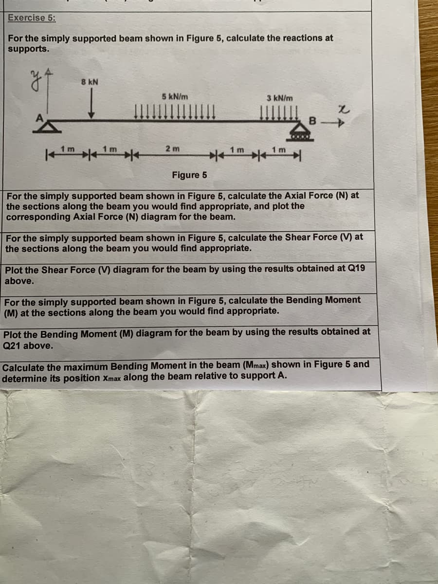 Exercise 5:
For the simply supported beam shown in Figure 5, calculate the reactions at
supports.
y
A
8 kN
5 kN/m
3 kN/m
B
→
1 m
2 m
1 m
1mm
1 m
1 m
Figure 5
For the simply supported beam shown in Figure 5, calculate the Axial Force (N) at
the sections along the beam you would find appropriate, and plot the
corresponding Axial Force (N) diagram for the beam.
For the simply supported beam shown in Figure 5, calculate the Shear Force (V) at
the sections along the beam you would find appropriate.
Plot the Shear Force (V) diagram for the beam by using the results obtained at Q19
above.
For the simply supported beam shown in Figure 5, calculate the Bending Moment
(M) at the sections along the beam you would find appropriate.
Plot the Bending Moment (M) diagram for the beam by using the results obtained at
Q21 above.
Calculate the maximum Bending Moment in the beam (Mmax) shown in Figure 5 and
determine its position Xmax along the beam relative to support A.