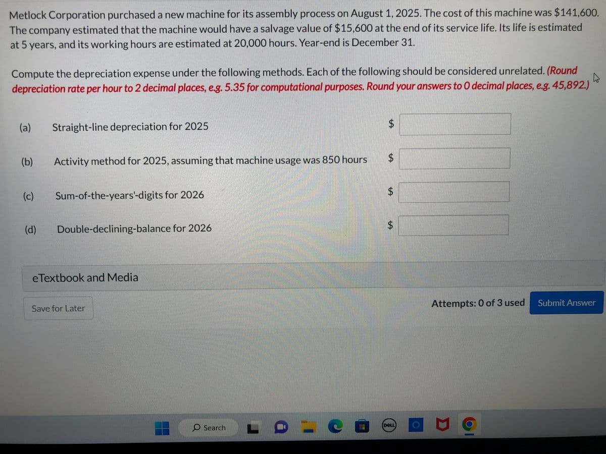 Metlock Corporation purchased a new machine for its assembly process on August 1, 2025. The cost of this machine was $141,600.
The company estimated that the machine would have a salvage value of $15,600 at the end of its service life. Its life is estimated
at 5 years, and its working hours are estimated at 20,000 hours. Year-end is December 31.
Compute the depreciation expense under the following methods. Each of the following should be considered unrelated. (Round
A
depreciation rate per hour to 2 decimal places, e.g. 5.35 for computational purposes. Round your answers to O decimal places, e.g. 45,892.)
(a)
(b)
(c)
Straight-line depreciation for 2025
Activity method for 2025, assuming that machine usage was 850 hours
Sum-of-the-years'-digits for 2026
(d) Double-declining-balance for 2026
eTextbook and Media
Save for Later
Search
$
$
$
DELL
Attempts: 0 of 3 used
D
Submit Answer